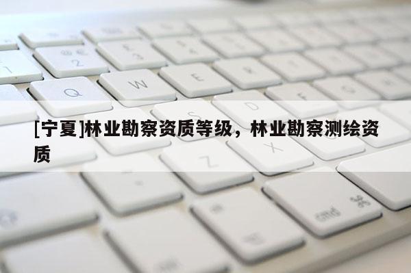 [寧夏]林業(yè)勘察資質(zhì)等級，林業(yè)勘察測繪資質(zhì)