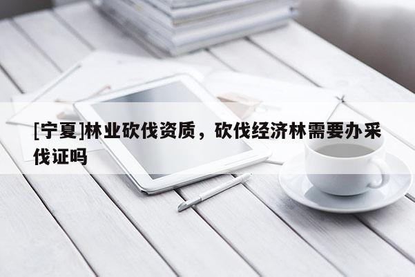 [寧夏]林業(yè)砍伐資質(zhì)，砍伐經(jīng)濟(jì)林需要辦采伐證嗎