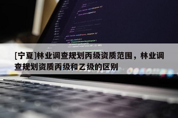 [寧夏]林業(yè)調(diào)查規(guī)劃丙級資質(zhì)范圍，林業(yè)調(diào)查規(guī)劃資質(zhì)丙級和乙級的區(qū)別