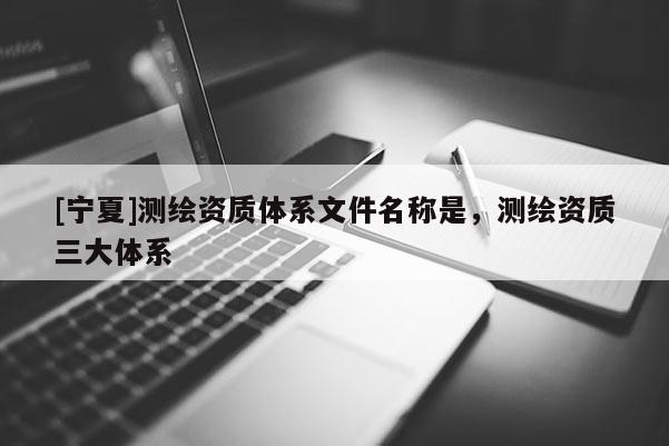 [寧夏]測(cè)繪資質(zhì)體系文件名稱是，測(cè)繪資質(zhì)三大體系