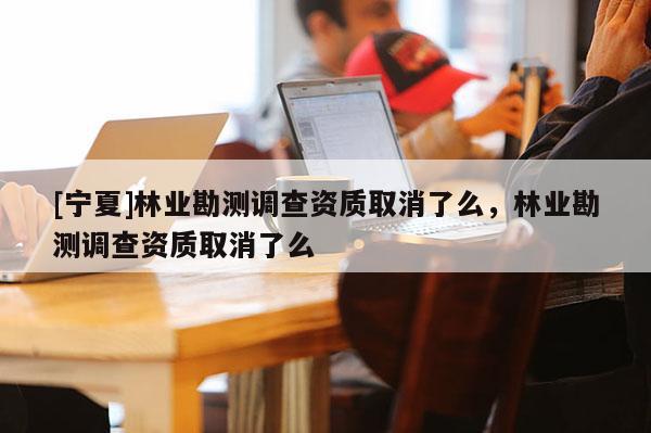 [寧夏]林業(yè)勘測調(diào)查資質(zhì)取消了么，林業(yè)勘測調(diào)查資質(zhì)取消了么
