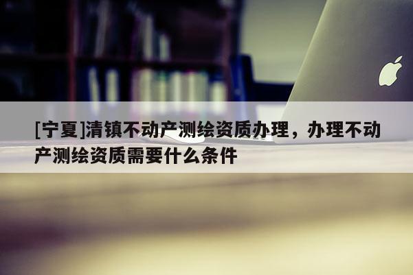 [寧夏]清鎮(zhèn)不動產(chǎn)測繪資質(zhì)辦理，辦理不動產(chǎn)測繪資質(zhì)需要什么條件