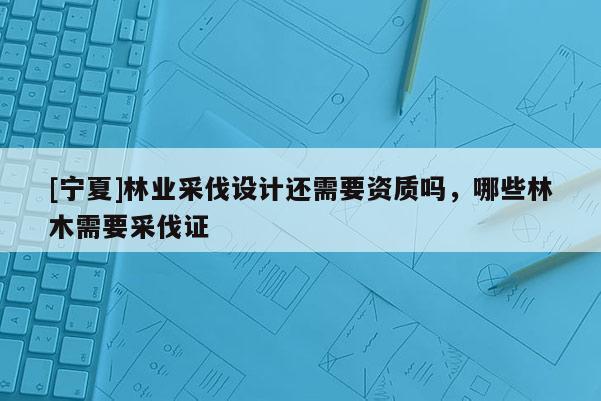 [寧夏]林業(yè)采伐設(shè)計還需要資質(zhì)嗎，哪些林木需要采伐證