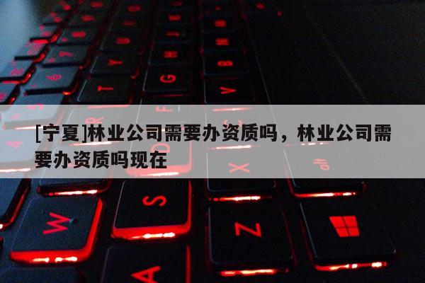 [寧夏]林業(yè)公司需要辦資質(zhì)嗎，林業(yè)公司需要辦資質(zhì)嗎現(xiàn)在