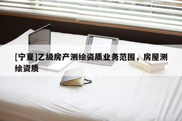 [寧夏]乙級房產(chǎn)測繪資質(zhì)業(yè)務(wù)范圍，房屋測繪資質(zhì)
