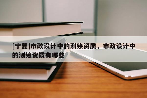 [寧夏]市政設(shè)計(jì)中的測繪資質(zhì)，市政設(shè)計(jì)中的測繪資質(zhì)有哪些