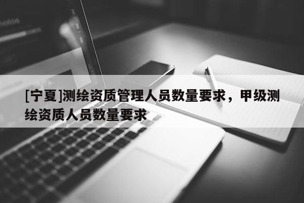 [寧夏]測繪資質(zhì)管理人員數(shù)量要求，甲級測繪資質(zhì)人員數(shù)量要求