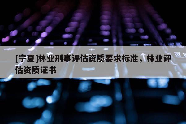 [寧夏]林業(yè)刑事評估資質(zhì)要求標(biāo)準(zhǔn)，林業(yè)評估資質(zhì)證書
