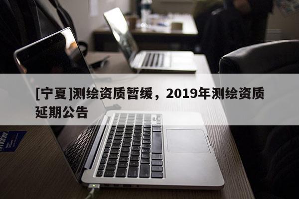 [寧夏]測(cè)繪資質(zhì)暫緩，2019年測(cè)繪資質(zhì)延期公告