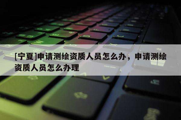 [寧夏]申請(qǐng)測(cè)繪資質(zhì)人員怎么辦，申請(qǐng)測(cè)繪資質(zhì)人員怎么辦理