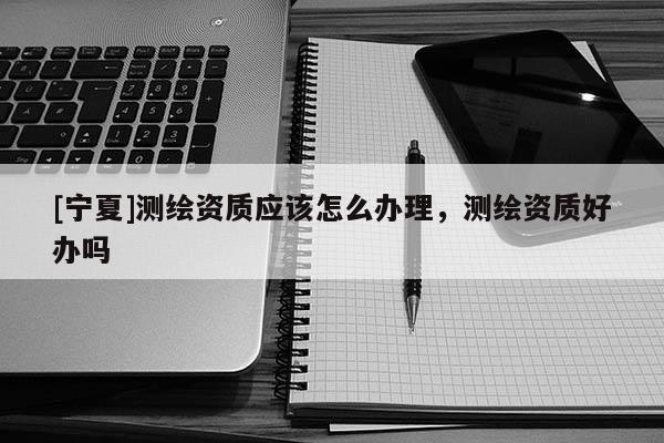 [寧夏]測(cè)繪資質(zhì)應(yīng)該怎么辦理，測(cè)繪資質(zhì)好辦嗎