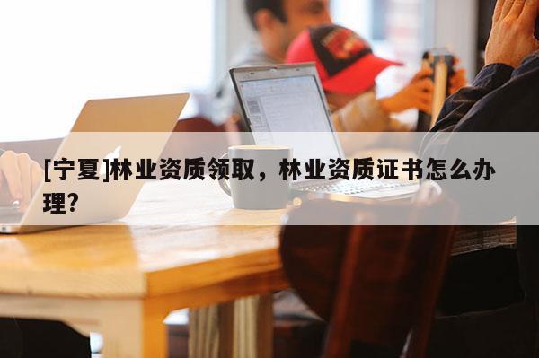 [寧夏]林業(yè)資質(zhì)領取，林業(yè)資質(zhì)證書怎么辦理?