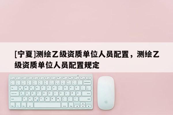 [寧夏]測(cè)繪乙級(jí)資質(zhì)單位人員配置，測(cè)繪乙級(jí)資質(zhì)單位人員配置規(guī)定