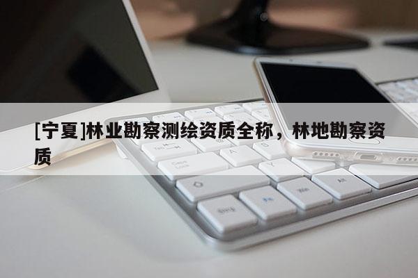 [寧夏]林業(yè)勘察測(cè)繪資質(zhì)全稱，林地勘察資質(zhì)