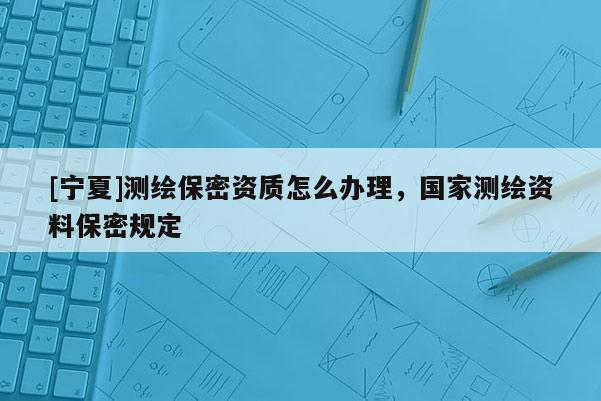 [寧夏]測(cè)繪保密資質(zhì)怎么辦理，國(guó)家測(cè)繪資料保密規(guī)定