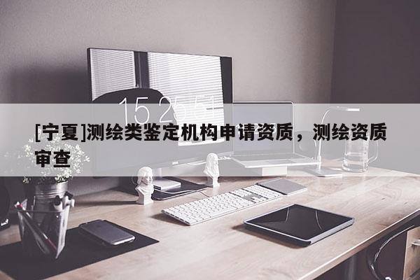 [寧夏]測(cè)繪類(lèi)鑒定機(jī)構(gòu)申請(qǐng)資質(zhì)，測(cè)繪資質(zhì)審查