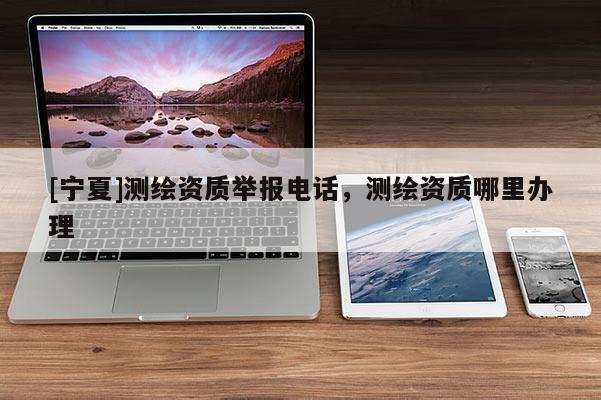 [寧夏]測繪資質舉報電話，測繪資質哪里辦理
