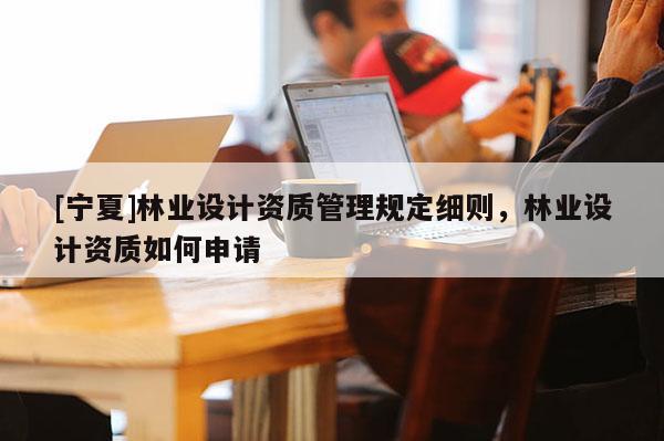 [寧夏]林業(yè)設(shè)計(jì)資質(zhì)管理規(guī)定細(xì)則，林業(yè)設(shè)計(jì)資質(zhì)如何申請