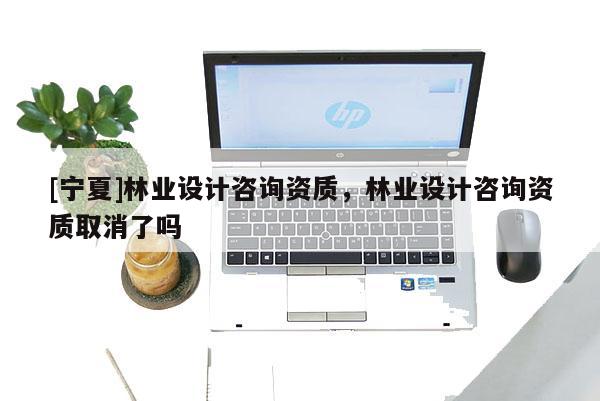 [寧夏]林業(yè)設(shè)計(jì)咨詢資質(zhì)，林業(yè)設(shè)計(jì)咨詢資質(zhì)取消了嗎