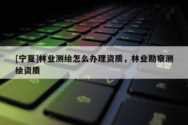 [寧夏]林業(yè)測繪怎么辦理資質(zhì)，林業(yè)勘察測繪資質(zhì)