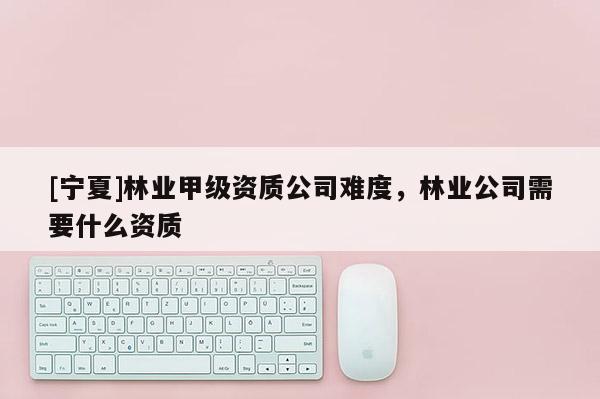 [寧夏]林業(yè)甲級(jí)資質(zhì)公司難度，林業(yè)公司需要什么資質(zhì)