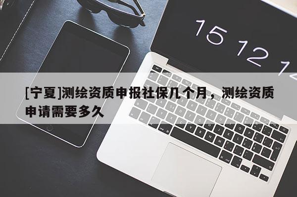 [寧夏]測繪資質(zhì)申報社保幾個月，測繪資質(zhì)申請需要多久