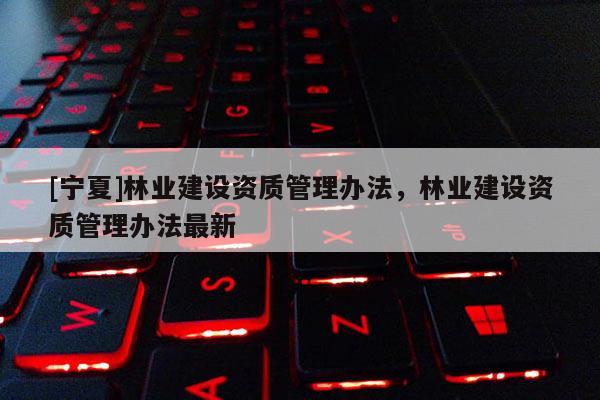 [寧夏]林業(yè)建設(shè)資質(zhì)管理辦法，林業(yè)建設(shè)資質(zhì)管理辦法最新