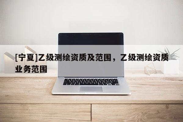 [寧夏]乙級測繪資質(zhì)及范圍，乙級測繪資質(zhì)業(yè)務(wù)范圍