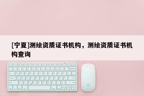 [寧夏]測繪資質(zhì)證書機(jī)構(gòu)，測繪資質(zhì)證書機(jī)構(gòu)查詢
