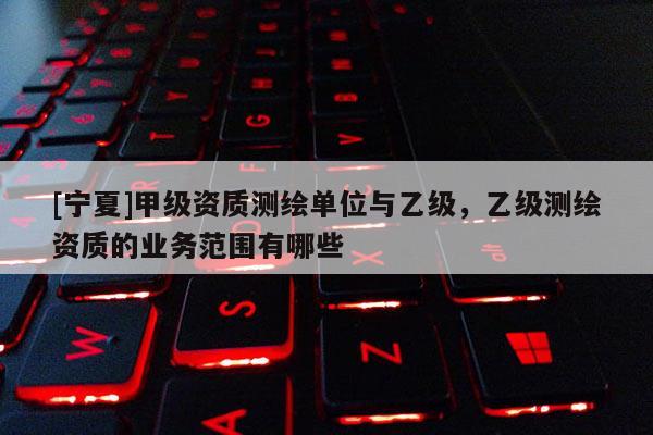 [寧夏]甲級資質(zhì)測繪單位與乙級，乙級測繪資質(zhì)的業(yè)務范圍有哪些
