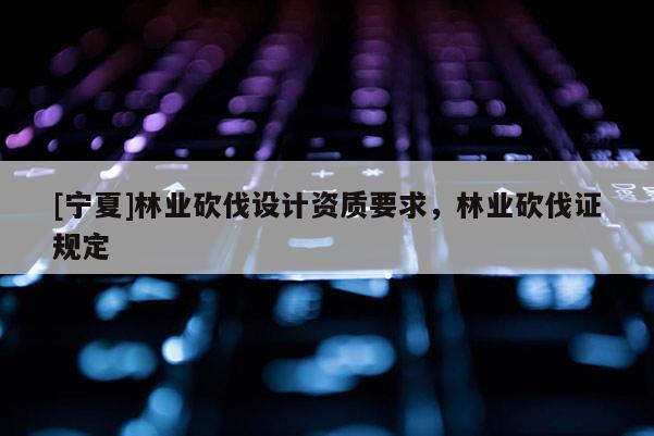 [寧夏]林業(yè)砍伐設(shè)計資質(zhì)要求，林業(yè)砍伐證規(guī)定