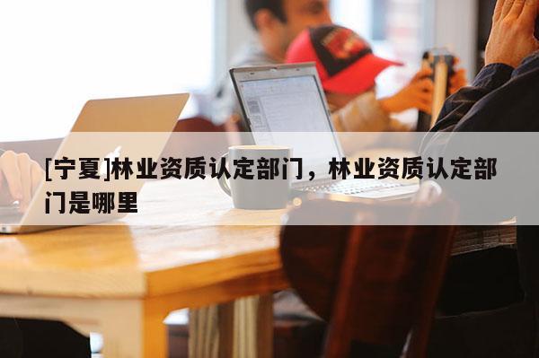[寧夏]林業(yè)資質(zhì)認(rèn)定部門，林業(yè)資質(zhì)認(rèn)定部門是哪里