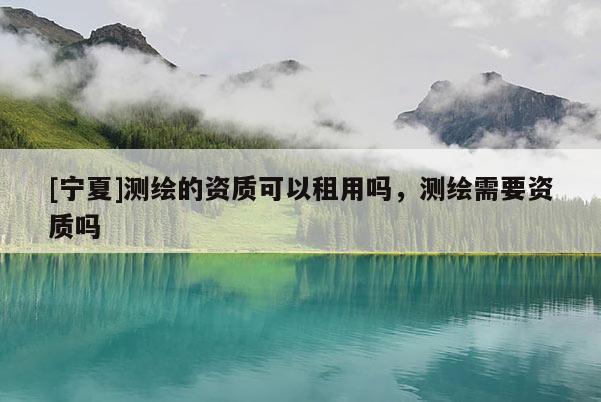 [寧夏]測(cè)繪的資質(zhì)可以租用嗎，測(cè)繪需要資質(zhì)嗎