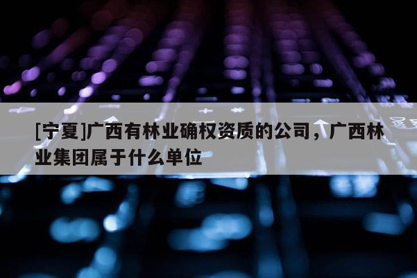 [寧夏]廣西有林業(yè)確權資質(zhì)的公司，廣西林業(yè)集團屬于什么單位
