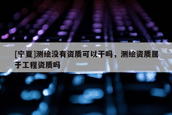 [寧夏]測繪沒有資質(zhì)可以干嗎，測繪資質(zhì)屬于工程資質(zhì)嗎