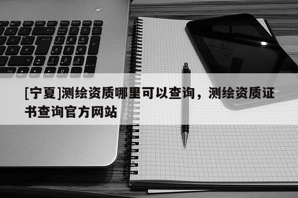 [寧夏]測(cè)繪資質(zhì)哪里可以查詢(xún)，測(cè)繪資質(zhì)證書(shū)查詢(xún)官方網(wǎng)站