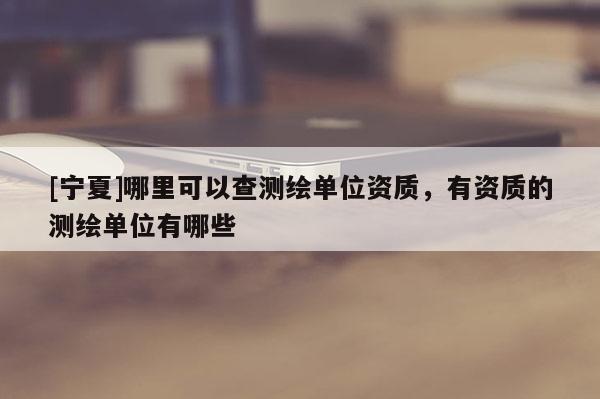 [寧夏]哪里可以查測繪單位資質(zhì)，有資質(zhì)的測繪單位有哪些