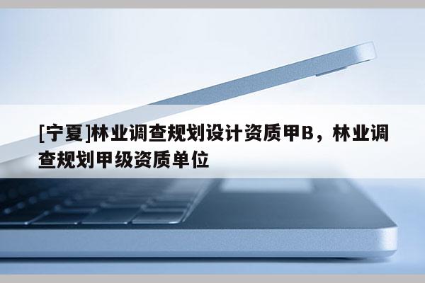 [寧夏]林業(yè)調(diào)查規(guī)劃設(shè)計資質(zhì)甲B，林業(yè)調(diào)查規(guī)劃甲級資質(zhì)單位
