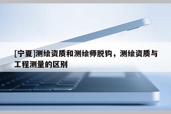 [寧夏]測繪資質(zhì)和測繪師脫鉤，測繪資質(zhì)與工程測量的區(qū)別