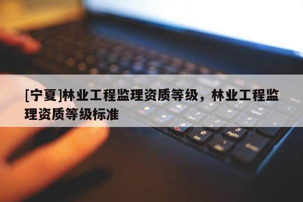 [寧夏]林業(yè)工程監(jiān)理資質(zhì)等級(jí)，林業(yè)工程監(jiān)理資質(zhì)等級(jí)標(biāo)準(zhǔn)