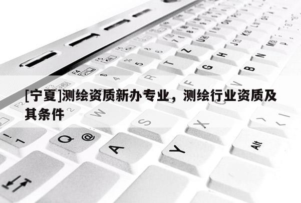 [寧夏]測繪資質(zhì)新辦專業(yè)，測繪行業(yè)資質(zhì)及其條件