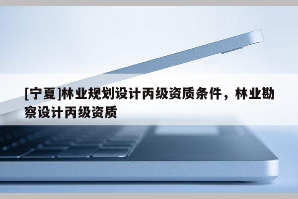 [寧夏]林業(yè)規(guī)劃設(shè)計(jì)丙級(jí)資質(zhì)條件，林業(yè)勘察設(shè)計(jì)丙級(jí)資質(zhì)