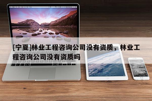 [寧夏]林業(yè)工程咨詢公司沒(méi)有資質(zhì)，林業(yè)工程咨詢公司沒(méi)有資質(zhì)嗎
