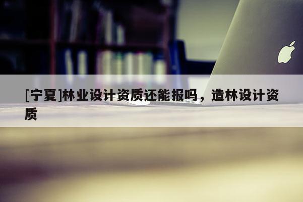 [寧夏]林業(yè)設(shè)計資質(zhì)還能報嗎，造林設(shè)計資質(zhì)