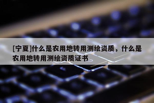 [寧夏]什么是農(nóng)用地轉(zhuǎn)用測繪資質(zhì)，什么是農(nóng)用地轉(zhuǎn)用測繪資質(zhì)證書