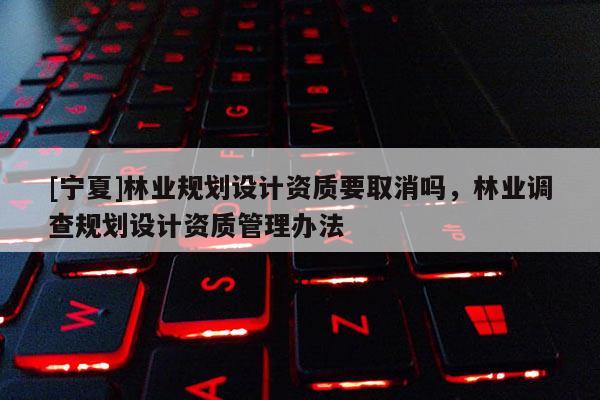 [寧夏]林業(yè)規(guī)劃設(shè)計(jì)資質(zhì)要取消嗎，林業(yè)調(diào)查規(guī)劃設(shè)計(jì)資質(zhì)管理辦法