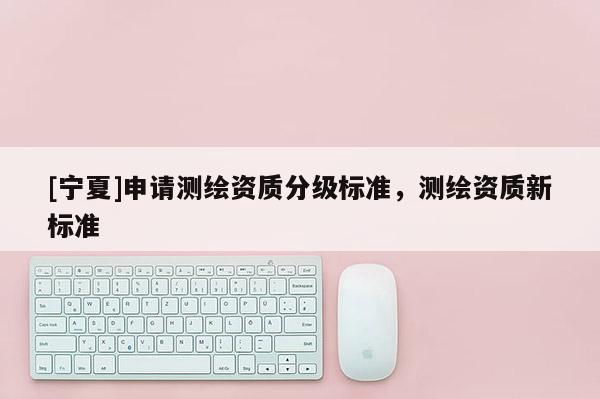 [寧夏]申請測繪資質(zhì)分級標(biāo)準(zhǔn)，測繪資質(zhì)新標(biāo)準(zhǔn)