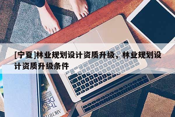 [寧夏]林業(yè)規(guī)劃設(shè)計(jì)資質(zhì)升級(jí)，林業(yè)規(guī)劃設(shè)計(jì)資質(zhì)升級(jí)條件