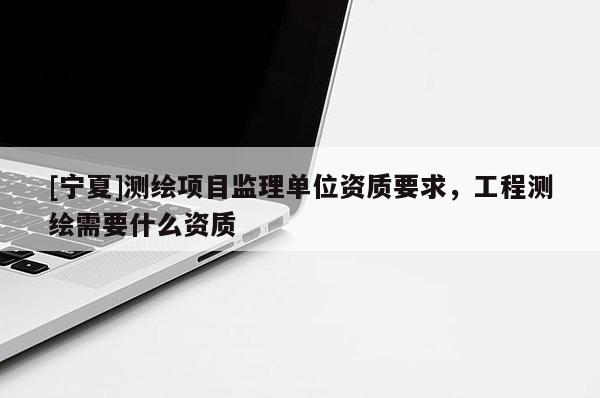 [寧夏]測繪項目監(jiān)理單位資質(zhì)要求，工程測繪需要什么資質(zhì)
