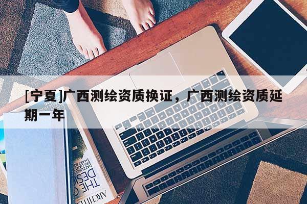 [寧夏]廣西測(cè)繪資質(zhì)換證，廣西測(cè)繪資質(zhì)延期一年